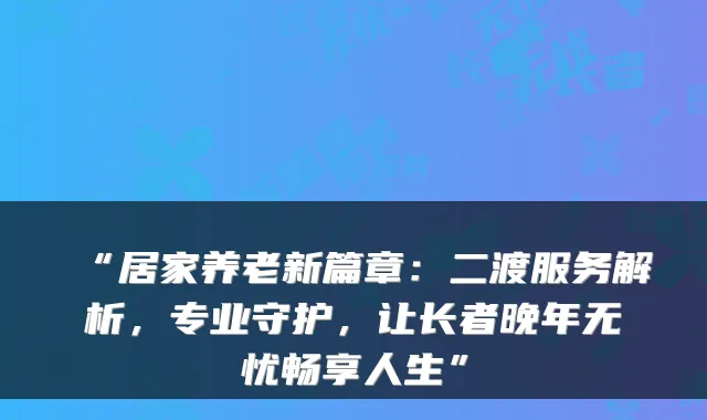“居家养老新篇章:二渡服务解析,专业守护,让长者晚年无忧畅享人生”