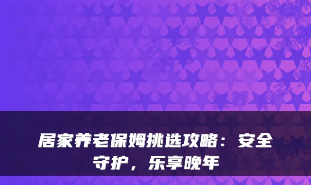 居家养老保姆挑选攻略：安全守护，乐享晚年