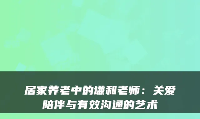 居家养老中的谦和老师:关爱陪伴与有效沟通的艺术