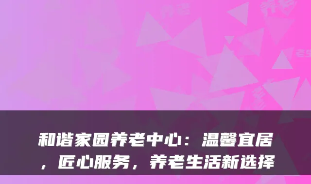 和谐家园养老中心:温馨宜居,匠心服务,养老生活新选择