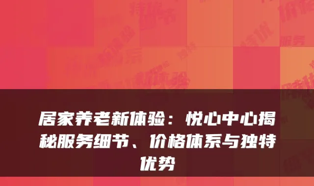 居家养老新体验：悦心中心揭秘服务细节、价格体系与独特优势