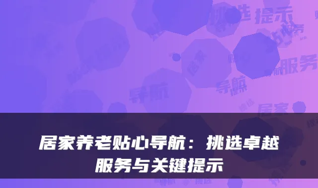 居家养老贴心导航:挑选卓越服务与关键提示