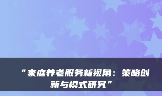 “家庭养老服务新视角:策略创新与模式研究”