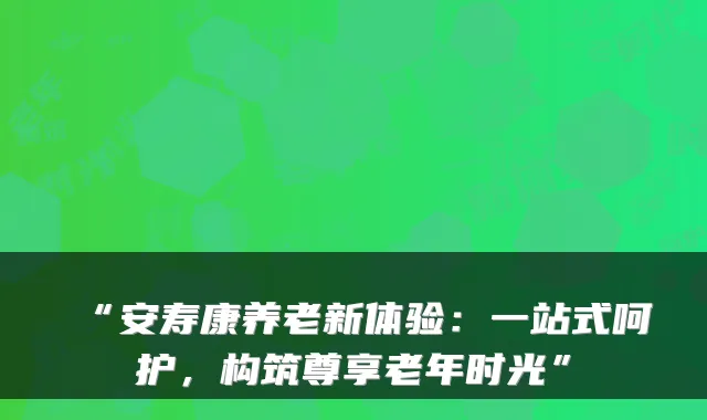 “安寿康养老新体验：一站式呵护，构筑尊享老年时光”