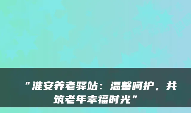 “淮安养老驿站：温馨呵护，共筑老年幸福时光”