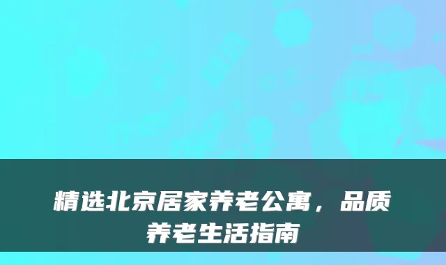 精选北京居家养老公寓，品质养老生活指南
