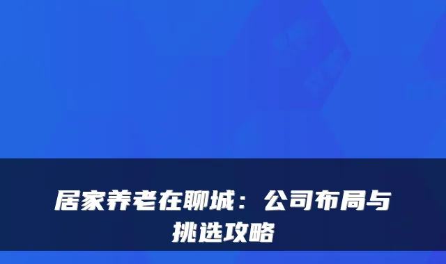 居家养老在聊城:公司布局与挑选攻略