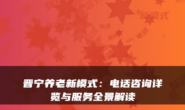晋宁养老新模式:电话咨询详览与服务全景解读