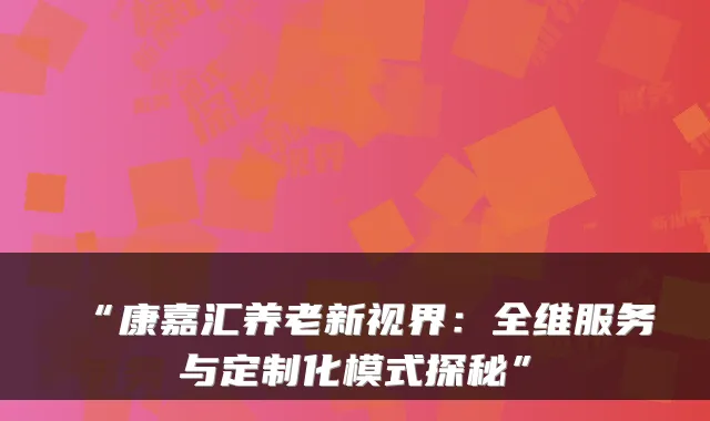 “康嘉汇养老新视界:全维服务与定制化模式探秘”