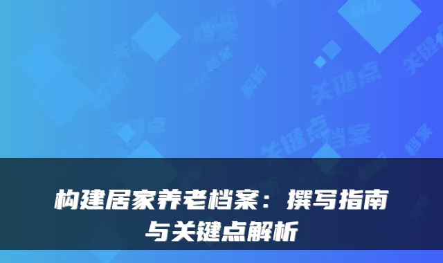 构建居家养老档案:撰写指南与关键点解析