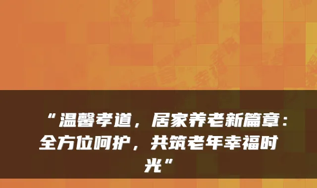 “温馨孝道，居家养老新篇章：全方位呵护，共筑老年幸福时光”