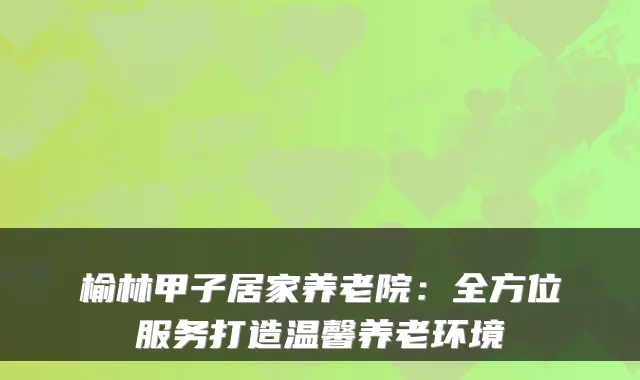 榆林甲子居家养老院:全方位服务打造温馨养老环境