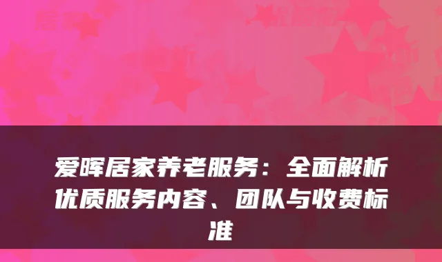 爱晖居家养老服务:全面解析优质服务内容、团队与收费标准