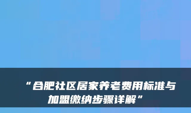“合肥社区居家养老费用标准与加盟缴纳步骤详解”