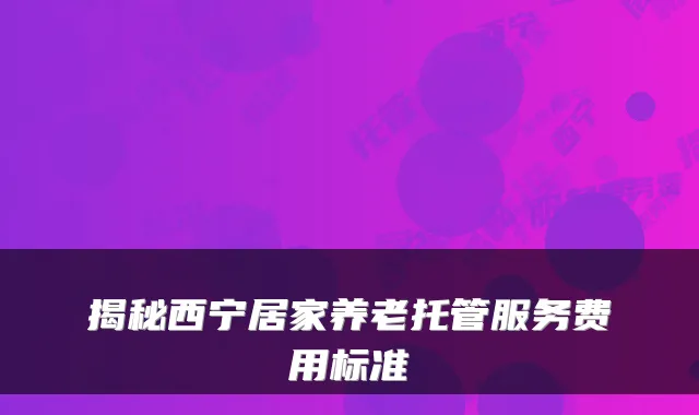 揭秘西宁居家养老托管服务费用标准