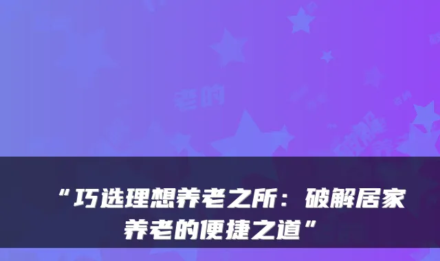 “巧选理想养老之所:破解居家养老的便捷之道”