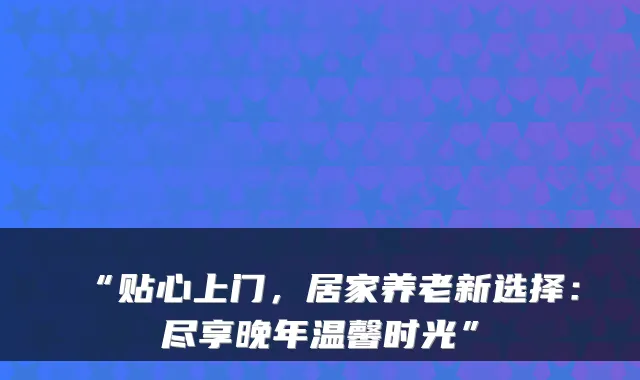 “贴心上门，居家养老新选择：尽享晚年温馨时光”