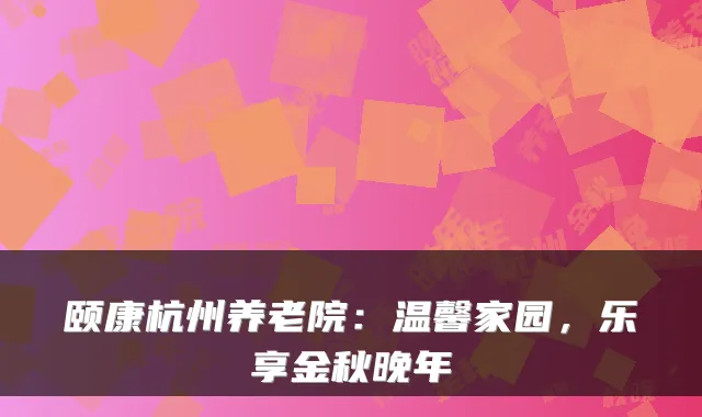 颐康杭州养老院：温馨家园，乐享金秋晚年