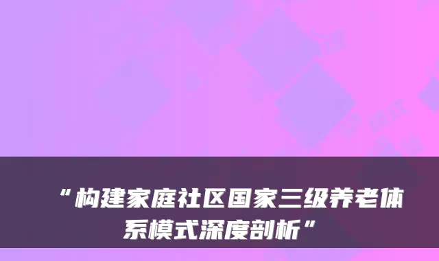 “构建家庭社区国家三级养老体系模式深度剖析”