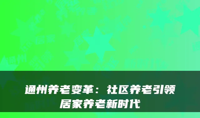 通州养老变革:社区养老引领居家养老新时代