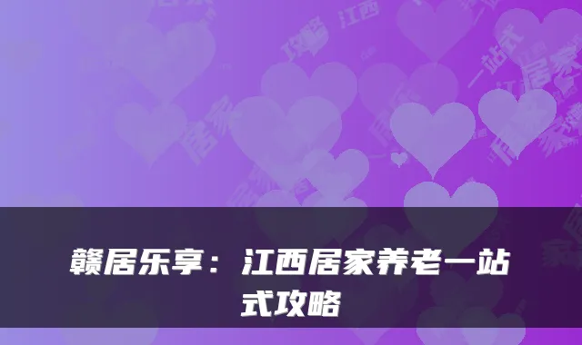 赣居乐享：江西居家养老一站式攻略