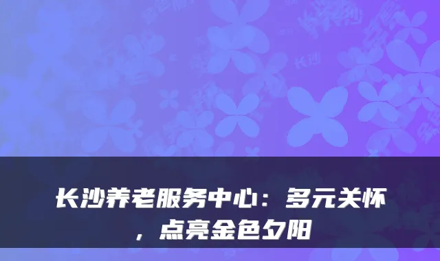 长沙养老服务中心:多元关怀,点亮金色夕阳