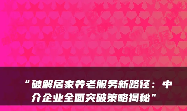 “破解居家养老服务新路径：中介企业全面突破策略揭秘”