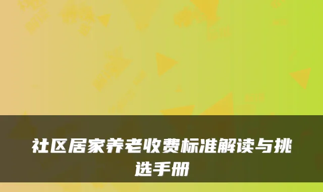社区居家养老收费标准解读与挑选手册