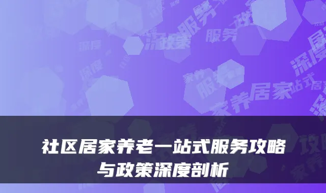 社区居家养老一站式服务攻略与政策深度剖析