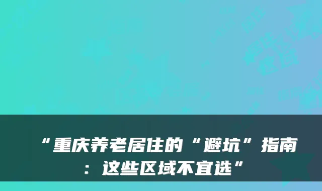 “重庆养老居住的“避坑”指南：这些区域不宜选”