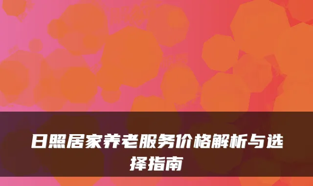 日照居家养老服务价格解析与选择指南