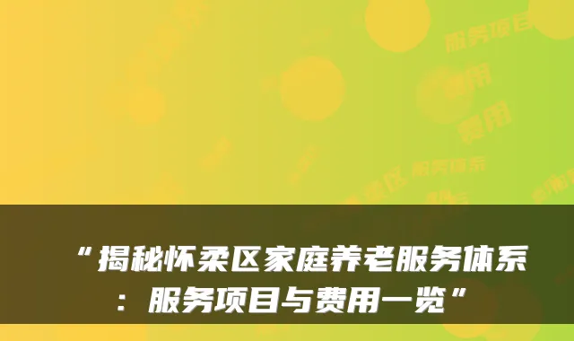 “揭秘怀柔区家庭养老服务体系:服务项目与费用一览”