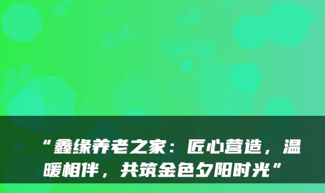 “鑫缘养老之家：匠心营造，温暖相伴，共筑金色夕阳时光”