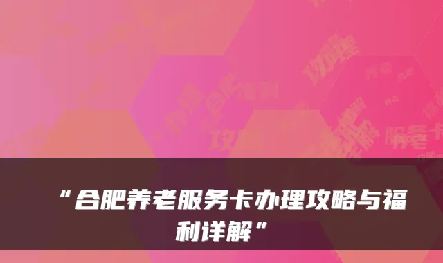 “合肥养老服务卡办理攻略与福利详解”
