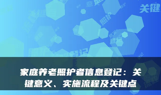 家庭养老照护者信息登记:关键意义、实施流程及关键点