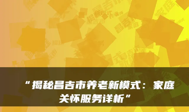 “揭秘昌吉市养老新模式：家庭关怀服务详析”