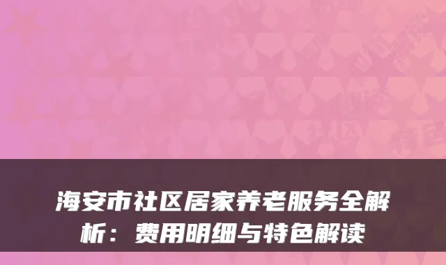 海安市社区居家养老服务全解析:费用明细与特色解读