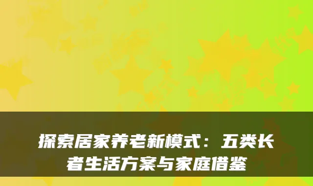 探索居家养老新模式：五类长者生活方案与家庭借鉴
