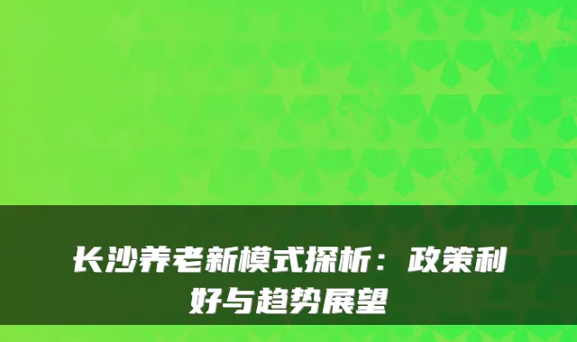 长沙养老新模式探析:政策利好与趋势展望