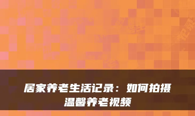居家养老生活记录：如何拍摄温馨养老视频