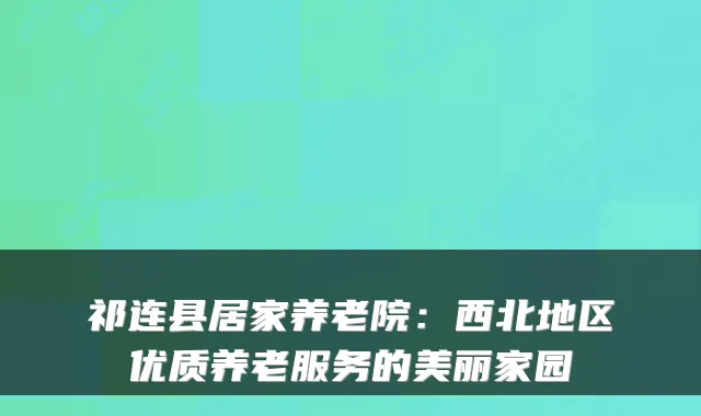 祁连县居家养老院：西北地区优质养老服务的美丽家园