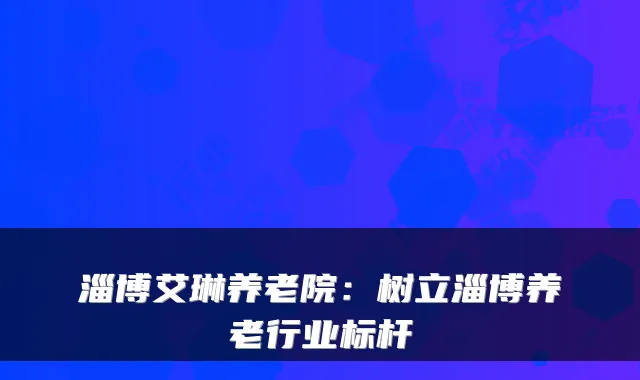 淄博艾琳养老院：树立淄博养老行业标杆