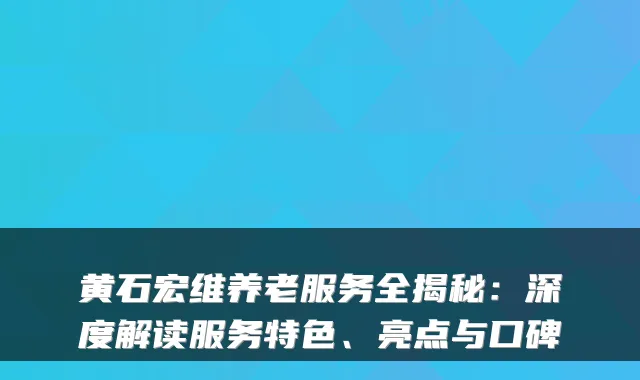 黄石宏维养老服务全揭秘：深度解读服务特色、亮点与口碑