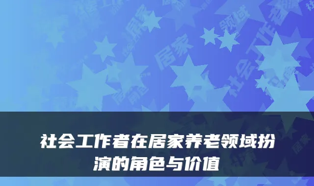社会工作者在居家养老领域扮演的角色与价值