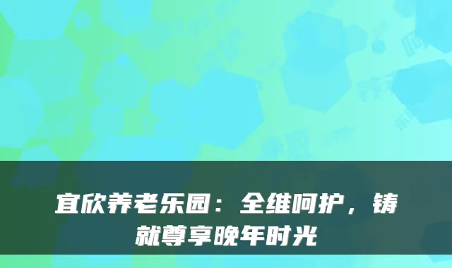 宜欣养老乐园：全维呵护，铸就尊享晚年时光