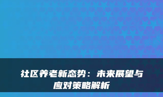 社区养老新态势：未来展望与应对策略解析