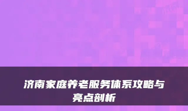 济南家庭养老服务体系攻略与亮点剖析