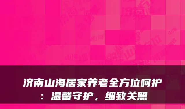 济南山海居家养老全方位呵护:温馨守护,细致关照