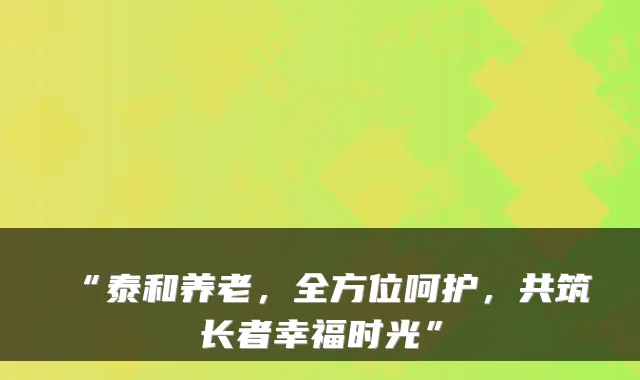 “泰和养老，全方位呵护，共筑长者幸福时光”