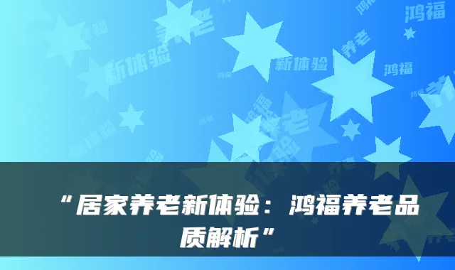 “居家养老新体验：鸿福养老品质解析”